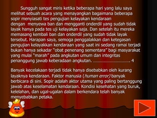 Sungguh sangat miris ketika beberapa hari yang lalu saya
melihat sebuah acara yang menayangkan bagaimana beberapa
sopir menyiasati tes pengujian kelayakan kendaraan
dengan menyewa ban dan mengganti onderdil yang sudah tidak
layak hanya pada tes uji kelayakan saja. Dan setelah itu mereka
memasang kembali ban dan onderdil yang sudah tidak layak
tersebut. Harapan saya, semoga penggalakkan dan ketegasan
pengujian kelayakkan kendaraan yang saat ini sedang ramai terjadi
bukan hanya sekadar “obat penenang sementara” bagi masyarakat
yang mulai “marah” pada angkutan umum dan integritas
penanggung jawab keberadaan angkutan. …………………………. 4
Banyak kecelakaan terjadi tidak hanya disebabkan oleh kurang
layaknya kendaraan. Faktor manusia (human error) banyak
berbicara di sini. Sopir adalah aktor utama yang paling bertanggung
jawab atas keselamatan kendaraan. Kondisi kesehatan yang buruk,
kelelahan, dan ugal-ugalan dalam berkendara telah banyak
menyebabkan petaka.

 