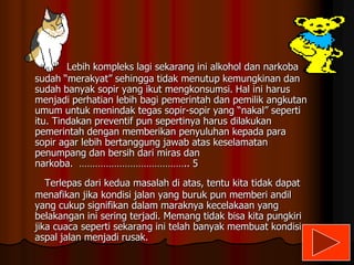 Lebih kompleks lagi sekarang ini alkohol dan narkoba
sudah “merakyat” sehingga tidak menutup kemungkinan dan
sudah banyak sopir yang ikut mengkonsumsi. Hal ini harus
menjadi perhatian lebih bagi pemerintah dan pemilik angkutan
umum untuk menindak tegas sopir-sopir yang “nakal” seperti
itu. Tindakan preventif pun sepertinya harus dilakukan
pemerintah dengan memberikan penyuluhan kepada para
sopir agar lebih bertanggung jawab atas keselamatan
penumpang dan bersih dari miras dan
narkoba. ………………………………….. 5
Terlepas dari kedua masalah di atas, tentu kita tidak dapat
menafikan jika kondisi jalan yang buruk pun memberi andil
yang cukup signifikan dalam maraknya kecelakaan yang
belakangan ini sering terjadi. Memang tidak bisa kita pungkiri
jika cuaca seperti sekarang ini telah banyak membuat kondisi
aspal jalan menjadi rusak.

 