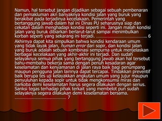 Namun, hal tersebut jangan dijadikan sebagai sebuah pembenaran
dan pemakluman akn banyaknya kondisi jalan yang buruk yang
berakibat pada terjadinya kecelakaan. Pemerintah yang
bertanggung jawab dalam hal ini Dinas PU seharusnya siap dan
cekatan dalam menghadapi kondisi seperti ini. Jangan malah kondisi
jalan yang buruk dibiarkan berlarut-larut sampai menimbulkan
korban seperti yang sekarang ini terjadi. ………………………………….. 6
Akhirnya dapat kita simpulkan bahwa kondisi kendaraan umum
yang tidak layak jalan, human error dari sopir, dan kondisi jalan
yang buruk adalah sebuah kombinasi sempurna untuk menjelaskan
berbagai kecelakaan yang akhir-akhir ini terjadi. Dan sudah
selayaknya semua pihak yang bertanggung jawab akan hal tersebut
bahu-membahu bekerja sama dengan penuh kesadaran agar
keselamatan dan kenyamanan di jalan raya baik bagi penumpang
maupun pengguna jalan lainnya dapat tercapai. Tindakkan preventif
baik berupa tes uji kelayakkan angkutan umum yang jujur maupun
penyuluhan kepada sopir untuk tidak mengkonsumsi miras dan
narkoba demi keselamatan harus segera dilakukan dengan serius.
Sanksi tegas terhadap pihak terkait yang membelot pun sudah
selayaknya segera dilakukan demi keselamatan bersama.
…………………………………… 7

 