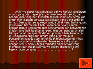 Akhirnya dapat kita simpulkan bahwa kondisi kendaraan
umum yang tidak layak jalan, human error dari sopir, dan
kondisi jalan yang buruk adalah sebuah kombinasi sempurna
untuk menjelaskan berbagai kecelakaan yang akhir-akhir ini
terjadi. Dan sudah selayaknya semua pihak yang bertanggung
jawab akan hal tersebut bahu-membahu bekerja sama
dengan penuh kesadaran agar keselamatan dan kenyamanan
di jalan raya baik bagi penumpang maupun pengguna jalan
lainnya dapat tercapai. Tindakkan preventif baik berupa tes
uji kelayakkan angkutan umum yang jujur maupun
penyuluhan kepada sopir untuk tidak mengkonsumsi miras
dan narkoba demi keselamatan harus segera dilakukan
dengan serius. Sanksi tegas terhadap pihak terkait yang
membelot pun sudah selayaknya segera dilakukan demi
keselamatan bersama. …………………………………… 7

 