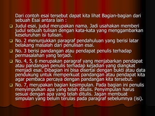 







Dari contoh esai tersebut dapat kita lihat Bagian-bagian dari
sebuah Esai antara lain :
Judul esai, judul merupakan nama. Jadi usahakan memberi
judul sebuah tulisan dengan kata-kata yang menggambarkan
keseluruhan isi tulisan.
No. 2 menunjukkan paragraf pendahuluan yang berisi latar
belakang masalah dari penulisan esai.
No. 3 berisi pandangan atau pendapat penulis terhadap
permasalahan yang terjadi.
No. 4, 5, 6 merupakan paragraf yang menjabarkan pendapat
atau pandangan penulis terhadap kejadian yang diangkat
menjadi esai. Dibagian ini bisa disertai dengan bukti atau data
pendukung untuk memperkuat pandangan atau pendapat kita
agar pembaca percaya dengan pandangan kita tersebut.
No. 7, merupakan bagian kesimpulan. Pada bagian ini penulis
menyimpulkan apa yang telah ditulis. Penyimpulan harus
sesuai dengan apa yang telah ditulis. Jagan membuat
simpulan yang belum terulas pada paragraf sebelumnya (isi).

 