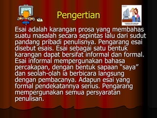 Pengertian
Esai adalah karangan prosa yang membahas
suatu masalah secara sepintas lalu dari sudut
pandang pribadi penulisnya. Pengarang esai
disebut esais. Esai sebagai satu bentuk
karangan dapat bersifat informal dan formal.
Esai informal mempergunakan bahasa
percakapan, dengan bentuk sapaan “saya”
dan seolah-olah ia berbicara langsung
dengan pembacanya. Adapun esai yang
formal pendekatannya serius. Pengarang
mempergunakan semua persyaratan
penulisan.

 
