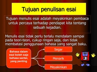 Tujuan penulisan esai
Tujuan menulis esai adalah meyakinkan pembaca
untuk percaya terhadap pendapat kita tentang
sebuah kejadian.
Menulis esai tidak perlu terlalu mendalam sampai
pada teori-teori, cukup ringan saja, dan tidak
membatasi penggunaan bahasa yang sangat baku.
Bahasa dalam
esai boleh saja
bahasa santai,
yang penting

Segar
Menarik

Meyakinkan

 