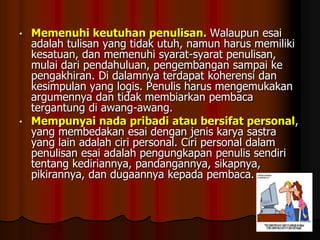Memenuhi keutuhan penulisan. Walaupun esai
adalah tulisan yang tidak utuh, namun harus memiliki
kesatuan, dan memenuhi syarat-syarat penulisan,
mulai dari pendahuluan, pengembangan sampai ke
pengakhiran. Di dalamnya terdapat koherensi dan
kesimpulan yang logis. Penulis harus mengemukakan
argumennya dan tidak membiarkan pembaca
tergantung di awang-awang.
• Mempunyai nada pribadi atau bersifat personal,
yang membedakan esai dengan jenis karya sastra
yang lain adalah ciri personal. Ciri personal dalam
penulisan esai adalah pengungkapan penulis sendiri
tentang kediriannya, pandangannya, sikapnya,
pikirannya, dan dugaannya kepada pembaca.
•

 