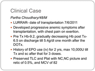 Clinical Case
Partha Choudhary/48/M
 LURRAR- date of transplantation 7/6/2011
 Developed progressive anemic symptoms after
  transplantation, with chest pain on exertion.
 Pre Tx Hb-9.2, gradually decreasing Hb post Tx-
  6.5 on discharge till 5.4g/dl one month after the
  DOTx.
 History of EPO use (iv) for 2 yrs, max 10,000U till
  Tx and sc after that for 3 doses.
 Preserved TLC and Plat with NC,NC picture and
  retic of 0.5%, and MCV of 82
 