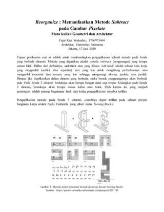 Reorganize : Memanfaatkan Metode Subtract
pada Gambar Pixelate
Mata kuliah Geometri dan Arsitektur
Fajar Rian Wulandari, 1706973464
Arsitektur, Universitas Indonesia
Jakarta, 17 Juni 2020
Tujuan pembuatan esai ini adalah untuk membandingkan pengaplikasian sebuah metode pada benda
yang berbeda dimensi. Metode yang digunakan adalah metode subtract (pengurangan) yang berupa
satuan blok. Dilihat dari definisinya, sub·tract atau yang dibaca /səbˈtrakt/ adalah sebuah kata kerja
yang mengambil (sedikit atau sejumlah) dari yang lain untuk menghitung perbedaannya atau
mengambil (sesuatu) dari sesuatu yang lain sehingga mengurangi ukuran, jumlah, atau jumlah.
Dimana jika diaplikasikan dalam dimensi yang berbeda, maka bentuk pengurangannya akan berbeda
pula. Pada benda 2 dimensi, bentuknya akan berupa bangun datar segi empat. Sedangkan pada benda
3 dimensi, bentuknya akan berupa massa kubus atau balok. Oleh karena itu, yang menjadi
pertanyaan adalah tentang bagaimana hasil dari kedua pengaplikasian tersebut terlihat.
Pengaplikasian metode pada benda 3 dimensi, contohnya dapat terlihat pada sebuah proyek
bangunan karya arsitek Paolo Venturella yang diberi nama Turning Blocks.
Gambar 1. Metode dalam pencarian bentuk (forming) desain Turning Blocks.
Sumber : https://paoloventurella.carbonmade.com/projects/2951185
 