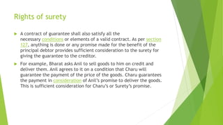 Rights of surety
 A contract of guarantee shall also satisfy all the
necessary conditions or elements of a valid contract. As per section
127, anything is done or any promise made for the benefit of the
principal debtor provides sufficient consideration to the surety for
giving the guarantee to the creditor.
 For example, Bharat asks Anil to sell goods to him on credit and
deliver them. Anil agrees to it on a condition that Charu will
guarantee the payment of the price of the goods. Charu guarantees
the payment in consideration of Anil’s promise to deliver the goods.
This is sufficient consideration for Charu’s or Surety’s promise.
 