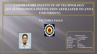 COIMBATORE INSTITUTE OF TECHNOLOGY
(AN AUTONOMOUS INSTITUTION AFFILIATED TO ANNA
UNIVERSITY)
VICTORIA FALLS
SUBMITTED BY
NAME : A. ESAKKIDAS
REGISTER NO: 71762204080
BRANCH : ECE
SECTION : II
BATCH : 2022-26
MOBILE NO : 7867996270
MAIL ID : 71762204080@cit.edu.in
 