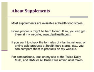 About Supplements

Most supplements are available at health food stores.

Some products might be hard to find. If so, you ...