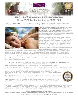 ESALEN MASSAGE WORKSHOPS
March 29-30, 2014 or September 27-28, 2014
15-Hour NCBTMB Approved CE’s including FREE 3-Hour Professional Ethics Class
The fundamental nature of Esalen® Massage reflects
the slow-moving ocean rhythms enveloping its
birthplace of Big Sur, California. Designed to mimic the
internal synergy of earth and body, the long, slow, t'ai chilike signature strokes, evoke an experience of unparalleled
relaxation and deep, nutritive restoration.
Esalen® Massage expounds the practitioner’s ability to
bond with their innate rhythms and intuition, awakening one
to the many dimensions and powers of mindful listening.
Developing this organic presence imparts the benefits of
Intentional Touch allowing each session to take on an
aspect of creativity and connection all its own.
The sources of this rich work are endless: it was informed
by sensory awareness, Swedish massage, oriental
medicine, meditation, and gestalt practice. The influence of deeper work borrowed from Ida Rolf's teachings, Moshe
Feldenkrais' sense of neural co-ordinates, Milton Trager's passive movement to awaken the mind, yoga stretches,
somatic mind-body psychology, and more energetically based polarity massage and cranial-sacral work continue to
"grow" the work. Each practitioner translates this into his/her personal art form.
Esalen® Massage is renowned for its ability to reestablish harmony and allow both the practitioner and client to initiate the
body’s ability to restore and flourish.

Register ONLINE: www.CenterForMassage.com or call (828) 658-0814 TODAY!
Hours: Professional Ethics: Saturday, 9AM – Noon. Workshop: Saturday, 1PM – 5PM and Sunday, 9AM – 6:00PM.
Fees & Cancellations: Workshop Fee: $225. Enroll in 2 Continuing Education Workshops in 2014 and receive a $30.00 discount on the
2 nd Workshop. Pay at the same time or for the 2 nd workshop later on, and you will receive a Voucher for $30 towards your 2 nd workshop.
Payment is due in full to hold your space in any works hop. Class sizes are limited; all workshops are filled on a first -come, first-served
basis. Fees are non-refundable and non-transferable if cancelled within 14 days of workshop date. A $75
administrative fee applies to transfers, or cancellations made m ore than 14 days prior to the start of the scheduled
workshop.
What to Bring: Participants are required to bring one (1) set of massage table linens and one (1) queen -sized
pillow. All other equipment and supplies provided by CFMNH.
Meals: There are many wonderful restaurants and café’s within walking distance of our campus. You are also
welcome to bring your own meals. If you wish to bring anything that should remain cooled, please provide your
own mini-cooler for storage during the workshop.
Credit: To receive course credit, participants must attend the entire workshop, fully participate, and satisfactorily complete all co urse
requirements. A Certificate of Completion will be awarded at the end of the workshop or within two business days after the c ompletion of
the workshop. We are happy to provide, with two weeks advanced notice, reasonable accommodations for people with disabilitie s
(including making the appropriate accommodations for the teaching, learning, and examination process) and do not dis criminate on the
basis of race, gender, religion, nationality, age, disability, or sexual orientation.
Center for Massage & Natural Health is approved by the
National Certification Board for Therapeutic Massage and Bodywork (NCBTMB) as a continuing education Approved Provider. (#305450-00)
Center for Massage & Natural Health® 16 Eagle Street, Asheville, NC 28801

 