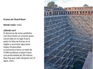 El pozo de Chand Baori
 
Dónde están: India
 
¿Dónde van?
El descenso de estos peldaños 
nos lleva hasta un enorme pozo, 
construido en el siglo X para 
paliar la falta de lluvias en la 
región y acumular agua para 
largas temporadas. 
La estructura tiene un total de 
3.500 escalones y bajan hasta 
una profundidad de 30 metros. 
Que hay que subir después con el 
agua, claro.
 