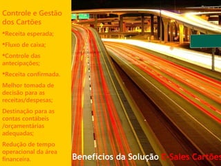 Controle e Gestão
dos Cartões
Receita esperada;
Fluxo de caixa;
Controle das
antecipações;
Receita confirmada.
Melhor tomada de
decisão para as
receitas/despesas;
Destinação para as
contas contábeis
/orçamentárias
adequadas;
Redução de tempo
operacional da área
financeira. Benefícios da Solução E-Sales Cartões
 