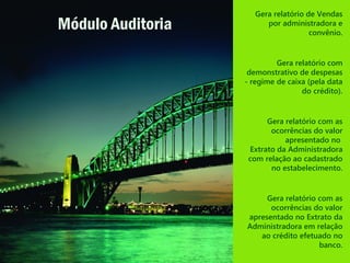 Gera relatório de Vendas
por administradora e
convênio.
Gera relatório com
demonstrativo de despesas
- regime de caixa (pela data
do crédito).
Gera relatório com as
ocorrências do valor
apresentado no
Extrato da Administradora
com relação ao cadastrado
no estabelecimento.
Gera relatório com as
ocorrências do valor
apresentado no Extrato da
Administradora em relação
ao crédito efetuado no
banco.
Módulo Auditoria
 