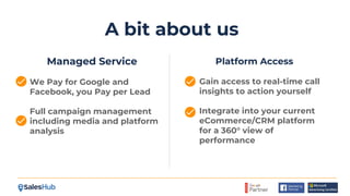 A bit about us
Managed Service
We Pay for Google and
Facebook, you Pay per Lead
Full campaign management
including media and platform
analysis
Platform Access
Gain access to real-time call
insights to action yourself
Integrate into your current
eCommerce/CRM platform
for a 360° view of
performance
 
