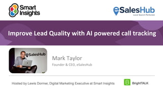 1
#DigitalPriorities Digital Marketing Priorities 2018 brought to you
by
Improve Lead Quality with AI powered call tracking
Mark Taylor
Founder & CEO, eSalesHub
Hosted by Lewis Dormer, Digital Marketing Executive at Smart Insights
 