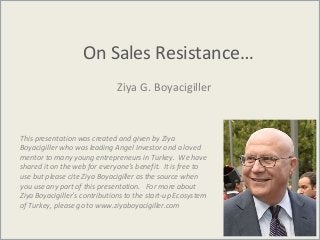 On Sales Resistance…
Ziya G. Boyacigiller
This presentation was created and given by Ziya
Boyacigiller who was leading Angel Investor and a loved
mentor to many young entrepreneurs in Turkey. We have
shared it on the web for everyone’s benefit. It is free to
use but please cite Ziya Boyacigiller as the source when
you use any part of this presentation. For more about
Ziya Boyacigiller’s contributions to the start-up Ecosystem
of Turkey, please go to www.ziyaboyacigiller.com
 