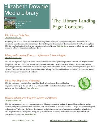 The Library Landing 
Page: Contents 
ESA Library Daily Blog 
Click here to visit site 
Everything you need to know about what’s happening in the Library on a daily, or weekly, basis. Library hours and 
operations, special events, plus special pages dedicated to general information about each of the 6 ESA Arts disciplines. 
This site also has details about how you can volunteer in the Library. Visit the site to sign up to follow the blog, and/or 
to receive Library e-newsletters and other alerts. 
Library and Learning Resources: Information Literacy Support 
Click here to visit site 
This site is designed to support students as they learn their way through the steps of the Research and Inquiry Process. 
The primary content on this site is found in the section sub-titled “ Research @ Your Library.” In addition there is 
everything you need to know about Books (including the archives for ESA Reads), Poetry (including the Poetry in Voice 
National Contest), Toronto Public Library Resources, Writing Contests and Publications, and last, but not least, details 
about how you can volunteer in the Library. 
White Pine Blog (Forest of Reading) 
This site is currently archived. Stay tuned for details when the 2015 Forest of Reading 
programme starts up in the late fall of 2014. Details will be posted on the Library Daily Blog, 
and sent out via e-mail alert. Subscribe here. 
Professional Resources Blog (for Teachers and Parents) 
Click here to visit site 
This site is designed to support classroom teachers. Major content areas include Academic Honesty Resources for 
Teachers, Subject Based Curriculum Resources, and Children’s Mental Health Resources. A major focus of this blog will 
be Educational Technology (EdTech). The intent is to facilitiate greater use of appropriate technology school-wide. 
This blog will feature, among other things, an App of the Week. If you would like to receive the App of the Week 
posting directly via e-mail, subscribe here. 
Etobicoke School of the Arts! Elizabeth Downie Media Library: Landing Page 
 