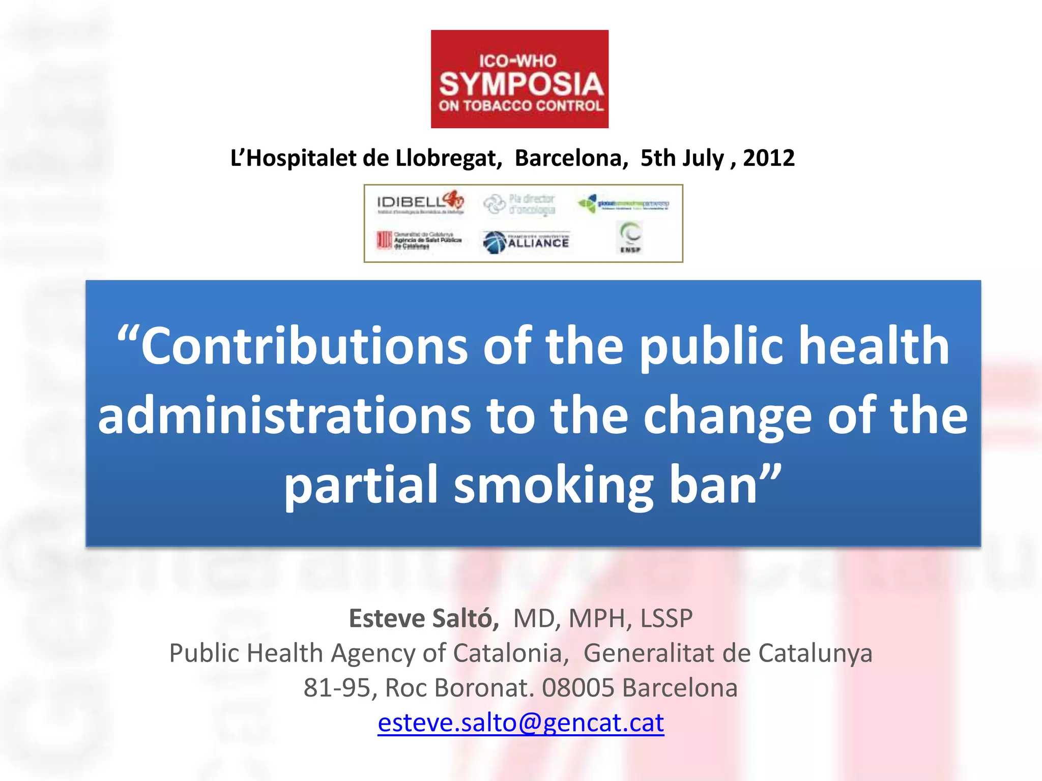 L’Hospitalet de Llobregat, Barcelona, 5th July , 2012




 “Contributions of the public health
administrations to the change of the
        partial smoking ban”

                 Esteve Saltó, MD, MPH, LSSP
  Public Health Agency of Catalonia, Generalitat de Catalunya
             81-95, Roc Boronat. 08005 Barcelona
                   esteve.salto@gencat.cat
 