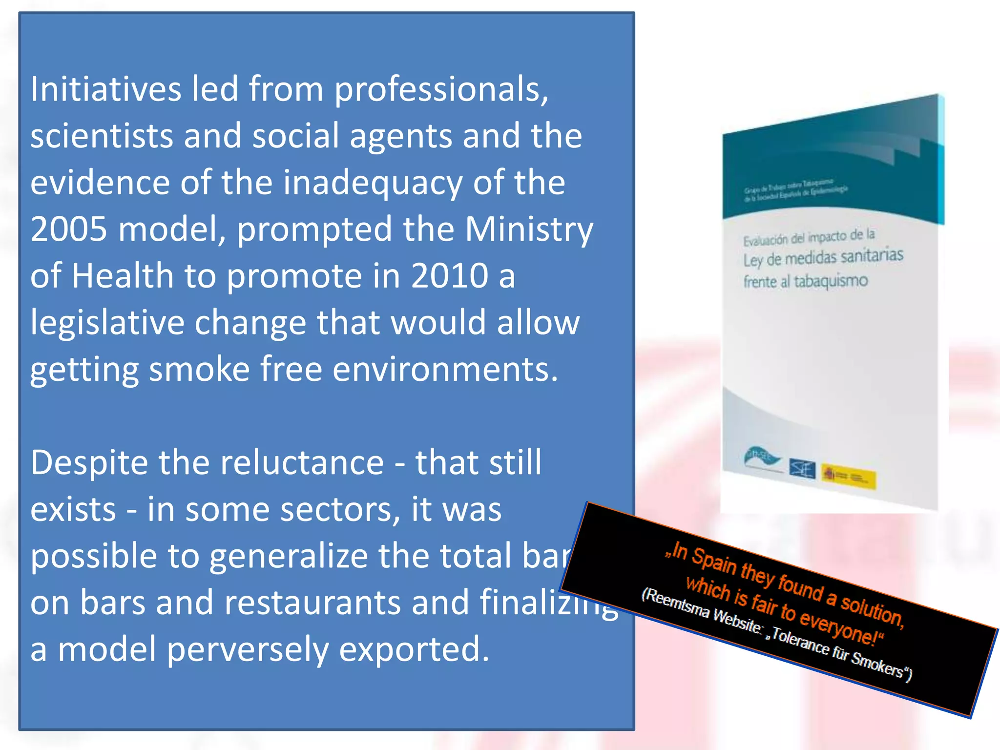 Initiatives led from professionals,
scientists and social agents and the
evidence of the inadequacy of the
2005 model, prompted the Ministry
of Health to promote in 2010 a
legislative change that would allow
getting smoke free environments.

Despite the reluctance - that still
exists - in some sectors, it was
possible to generalize the total ban
on bars and restaurants and finalizing
a model perversely exported.
 