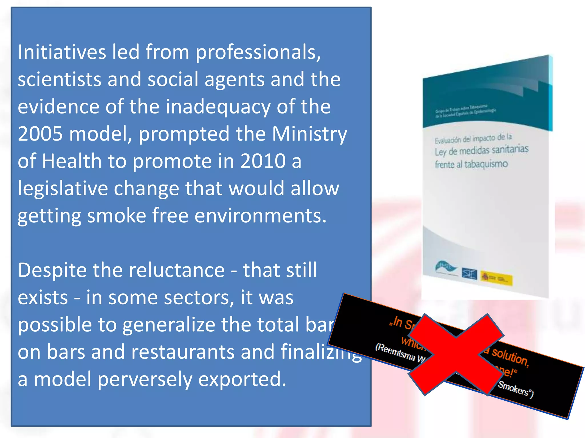 Initiatives led from professionals,
scientists and social agents and the
evidence of the inadequacy of the
2005 model, prompted the Ministry
of Health to promote in 2010 a
legislative change that would allow
getting smoke free environments.

Despite the reluctance - that still
exists - in some sectors, it was
possible to generalize the total ban
on bars and restaurants and finalizing
a model perversely exported.
 