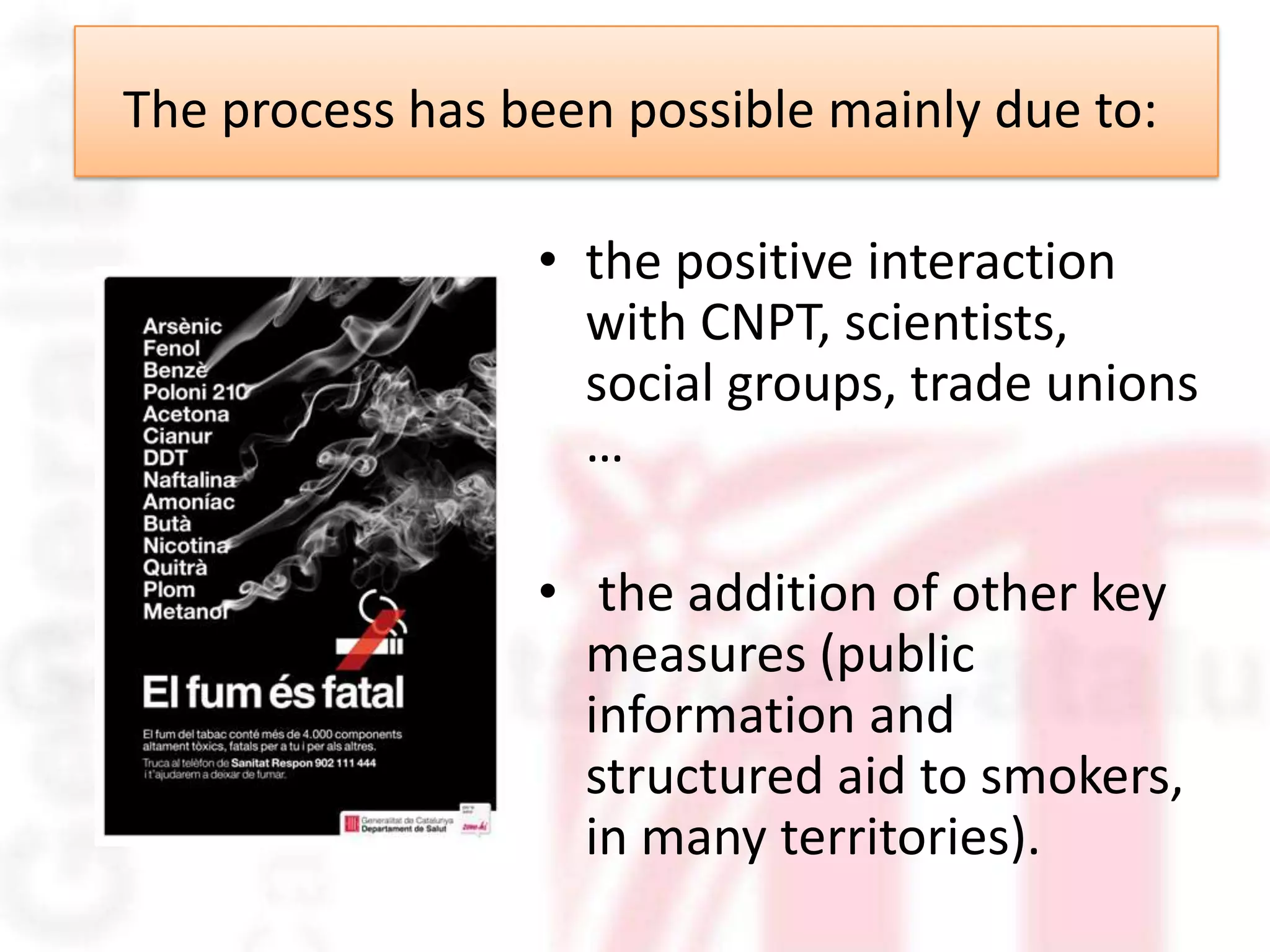 The process has been possible mainly due to:

                 • the positive interaction
                   with CNPT, scientists,
                   social groups, trade unions
                   …

                 • the addition of other key
                   measures (public
                   information and
                   structured aid to smokers,
                   in many territories).
 