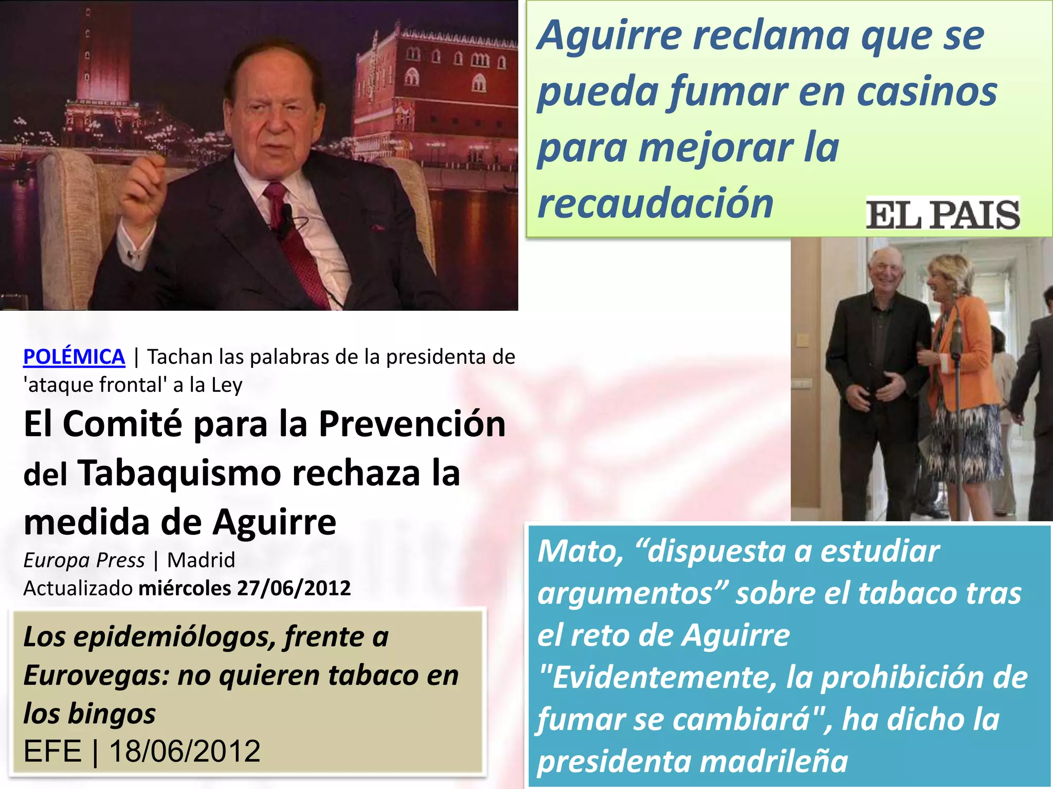 Aguirre reclama que se
                                                     pueda fumar en casinos
                                                     para mejorar la
                                                     recaudación


POLÉMICA | Tachan las palabras de la presidenta de
'ataque frontal' a la Ley
El Comité para la Prevención
del Tabaquismo rechaza la
medida de Aguirre
Europa Press | Madrid                                Mato, “dispuesta a estudiar
Actualizado miércoles 27/06/2012                     argumentos” sobre el tabaco tras
Los epidemiólogos, frente a                          el reto de Aguirre
Eurovegas: no quieren tabaco en                      "Evidentemente, la prohibición de
los bingos                                           fumar se cambiará", ha dicho la
EFE | 18/06/2012                                     presidenta madrileña
 