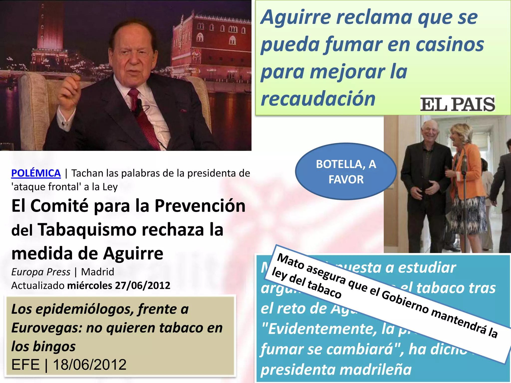 Aguirre reclama que se
                                                     pueda fumar en casinos
                                                     para mejorar la
                                                     recaudación

                                                            BOTELLA, A
POLÉMICA | Tachan las palabras de la presidenta de
                                                              FAVOR
'ataque frontal' a la Ley
El Comité para la Prevención
del Tabaquismo rechaza la
medida de Aguirre
Europa Press | Madrid                                Mato, “dispuesta a estudiar
Actualizado miércoles 27/06/2012                     argumentos” sobre el tabaco tras
Los epidemiólogos, frente a                          el reto de Aguirre
Eurovegas: no quieren tabaco en                      "Evidentemente, la prohibición de
los bingos                                           fumar se cambiará", ha dicho la
EFE | 18/06/2012                                     presidenta madrileña
 