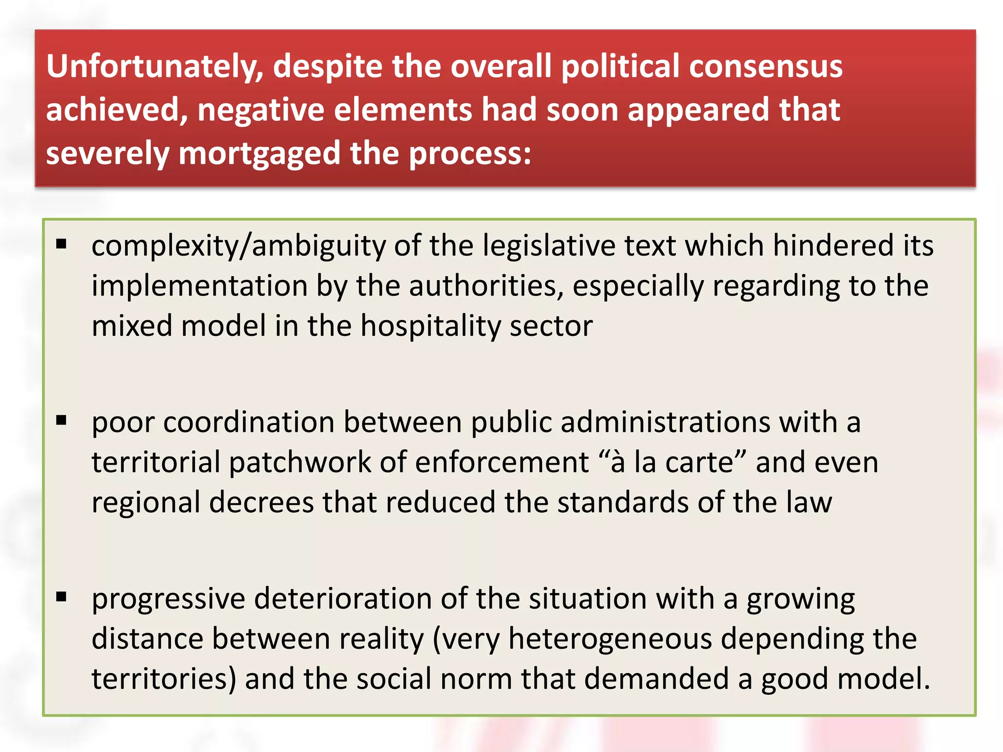 Unfortunately, despite the overall political consensus
achieved, negative elements had soon appeared that
severely mortgaged the process:

 complexity/ambiguity of the legislative text which hindered its
  implementation by the authorities, especially regarding to the
  mixed model in the hospitality sector

 poor coordination between public administrations with a
  territorial patchwork of enforcement “à la carte” and even
  regional decrees that reduced the standards of the law

 progressive deterioration of the situation with a growing
  distance between reality (very heterogeneous depending the
  territories) and the social norm that demanded a good model.
 
