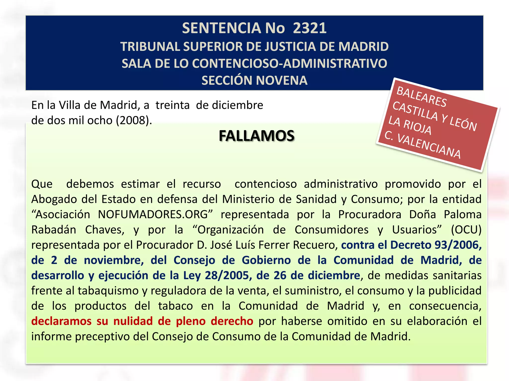 SENTENCIA No 2321
                 TRIBUNAL SUPERIOR DE JUSTICIA DE MADRID
                 SALA DE LO CONTENCIOSO-ADMINISTRATIVO
                             SECCIÓN NOVENA
En la Villa de Madrid, a treinta de diciembre
de dos mil ocho (2008).
                                    FALLAMOS

Que debemos estimar el recurso contencioso administrativo promovido por el
Abogado del Estado en defensa del Ministerio de Sanidad y Consumo; por la entidad
“Asociación NOFUMADORES.ORG” representada por la Procuradora Doña Paloma
Rabadán Chaves, y por la “Organización de Consumidores y Usuarios” (OCU)
representada por el Procurador D. José Luís Ferrer Recuero, contra el Decreto 93/2006,
de 2 de noviembre, del Consejo de Gobierno de la Comunidad de Madrid, de
desarrollo y ejecución de la Ley 28/2005, de 26 de diciembre, de medidas sanitarias
frente al tabaquismo y reguladora de la venta, el suministro, el consumo y la publicidad
de los productos del tabaco en la Comunidad de Madrid y, en consecuencia,
declaramos su nulidad de pleno derecho por haberse omitido en su elaboración el
informe preceptivo del Consejo de Consumo de la Comunidad de Madrid.
 