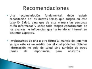 Una recomendación fundamental, debe existir capacitación de los nuevos temas que surgen en este caso E- Salud; para que de esta manera las personas estén informadas y sobre todo tengan conocimiento de los avances  e influencias que ha tenido el Internet en distintos aspectos. Involucrarnos de una u otra forma al manejo del internet ya que este es un medio, por el cual podemos obtener información no solo de salud sino también de otros temas de importancia para nosotros.  04/06/09 