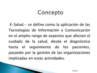 E-Salud.- se define como la aplicación de las Tecnologías de Información y Comunicación en el amplio rango de aspectos que afectan el cuidado de la salud, desde el diagnóstico hasta el seguimiento de los pacientes, pasando por la gestión de las organizaciones implicadas en estas actividades. 04/06/09 