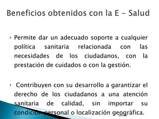 Permite dar un adecuado soporte a cualquier política sanitaria relacionada con las necesidades de los ciudadanos, con la prestación de cuidados o con la gestión.    Contribuyen con su desarrollo a garantizar el derecho de los ciudadanos a una atención sanitaria de calidad, sin importar su condición personal o localización geográfica. 04/06/09 