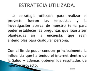 La estrategia utilizada para realizar el proyecto fueron las encuestas y la investigación acerca de nuestro tema para poder establecer las preguntas que iban a ser planteadas en la encuesta, que sean entendibles para cualquier persona. Con el fin de poder conocer principalmente la influencia que ha tenido el internet dentro de la Salud y además obtener los resultados de nuestro proyecto. 04/06/09 