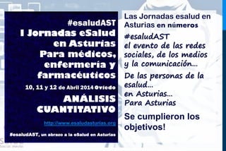#esaludAST
I Jornadas eSalud
en Asturias
Para médicos,
enfermería y
farmacéuticos
10, 11 y 12 de Abril 2014 Oviedo
UN EVENTO
EN NÚMEROS
http://www.esaludasturias.org
#esaludAST, un abrazo a la eSalud en Asturias
Las Jornadas esalud en
Asturias en números
#esaludAST
el evento de las redes
sociales, de los medios
y la comunicación…
De las personas de la
esalud…
en Asturias…
Para Asturias
Se cumplieron los
objetivos!
 