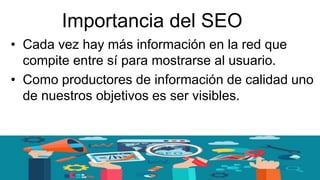 Importancia del SEO
• Cada vez hay más información en la red que
compite entre sí para mostrarse al usuario.
• Como productores de información de calidad uno
de nuestros objetivos es ser visibles.
 