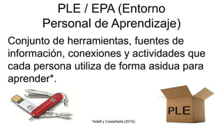 PLE / EPA (Entorno
Personal de Aprendizaje)
Conjunto de herramientas, fuentes de
información, conexiones y actividades que
cada persona utiliza de forma asidua para
aprender*.
*Adell y Castañeda (2010)
 