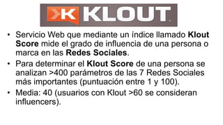 • Servicio Web que mediante un índice llamado Klout
Score mide el grado de influencia de una persona o
marca en las Redes Sociales.
• Para determinar el Klout Score de una persona se
analizan >400 parámetros de las 7 Redes Sociales
más importantes (puntuación entre 1 y 100).
• Media: 40 (usuarios con Klout >60 se consideran
influencers).
 