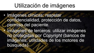Utilización de imágenes
• Imágenes clínicas: respetar
confidencialidad, protección de datos,
permiso del paciente.
• Imágenes de terceros: utilizar imágenes
no protegidas por Copyright (bancos de
imágenes, utilidades de los motores de
búsqueda).
 
