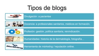Tipos de blogs
Divulgación: a pacientes
Docencia: a profesionales sanitarios, médicos en formación.
Profesión: gestión, política sanitaria, reivindicación.
Humanidades: historia de la dermatología, fotografía…
Herramienta de márketing / reputación online.
 