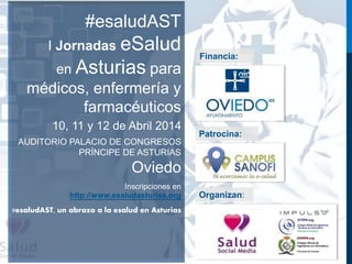 #esaludAST 
I Jornadas eSalud 
en Asturias para 
médicos, enfermería y 
farmacéuticos 
10, 11 y 12 de Abril 2014 
AUDITORIO PALACIO DE CONGRESOS 
PRÍNCIPE DE ASTURIAS 
Oviedo 
Inscripciones en 
http://www.esaludasturias.org 
#esaludAST, un abrazo a la esalud en Asturias 
Financia: 
Patrocina: 
Organizan: 
 