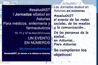 #esaludAST 
I Jornadas eSalud en 
Asturias 
Para médicos, enfermería y 
farmacéuticos 
10, 11 y 12 de Abril 2014 Oviedo 
UN EVENTO 
EN NÚMEROS 
http://www.esaludasturias.org 
#esaludAST, un abrazo a la eSalud en Asturias 
Las Jornadas esalud en 
Asturias en números 
#esaludAST 
el evento de las redes 
sociales, de los medios 
y la comunicación… 
De las personas de la 
esalud… 
en Asturias… 
Para Asturias 
Se cumplieron los 
objetivos! 
 