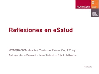 Reflexiones en eSalud


MONDRAGON Health – Centro de Promoción, S.Coop.
Autores: Jana Pescador, Inma Uzkudun & Mikel Alvarez


                                                       21/06/2010
 