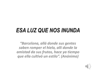ESA LUZ QUE NOS INUNDA

  “Barcelona, allá donde sus gentes
 saben romper el hielo, allí donde la
amistad da sus frutos, hace ya tiempo
que ella cultivó un estilo”. (Anónimo)
 
