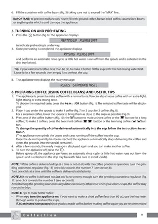 6. Fill the container with coffee beans (fig. 5) taking care not to exceed the "MAX" line..

 IMPORTANT: to prevent malfunction, never fill with ground coffee, freeze dried coffee, caramelised beans
 or anything else which could damage the appliance.

5 TURNING ON AND PREHEATING
1. Press the      button (fig. 6). The appliance displays:
                                           HEATING UP PLEASE WAIT
   to indicate preheating is underway.
2. Once preheating is completed, the appliance displays
                                              RINSING PLEASE WAIT
    and performs an automatic rinse cycle (a little hot water is run off from the spouts and is collected in the
    drip tray below).

  Tip: if you want short coffee (less than 60 cc), to make it hotter, fill the cup with this hot rinsing water first.
  Leave it for a few seconds then empty it to preheat the cup.

8. The appliance now displays the ready message:
                                           READY STANDARD TASTE
6 PREPARING COFFEE (USING COFFEE BEANS) AND USEFUL TIPS
1. The appliance is preset to make coffee with a normal taste. You can also choose coffee with an extra-light,
   light, strong or extra-strong taste.
   To choose the required taste, press the          /OK button (fig. 1). The selected coffee taste will be displa-
   yed.
2. Place 1 cup under the spouts to make 1 coffee (fig. 7) or 2 cups for 2 coffees (fig. 8).
   For a creamier coffee, lower the spouts to bring them as close to the cups as possible (Fig. 9).
3. Press one of the coffee buttons (fig. 10): the   button to make a short coffee or the       button for a long
   coffee.; To make 2 coffees, press the two short coffees          button or the two long coffees            but-
   ton.
   To change the quantity of coffee delivered automatically into the cup, follow the instructions in sec-
   tion 7.
   (The appliance now grinds the beans and starts running off the coffee into the cup.
   Once the desired quantity has been reached, the appliance automatically stops delivering the coffee and
   ejects the grounds into the special container).
4. After a few seconds, the ready message is displayed again and you can make another coffee.
5. To turn the appliance off, press the    .
   Before going off, the appliance performs an automatic rinse cycle (a little hot water runs out from the
   spouts and is collected in the drip tray beneath. Take care to avoid scalds).

NOTE 1: If the coffee is delivered a drop at a time or not at all, with the coffee grinder in operation, turn the grin-
ding coarseness regulator (fig. 11) one click towards the number 7 (see section 8).
Turn one click at a time until the coffee is delivered satisfactorily.
NOTE 2: If the coffee is delivered too fast and is not creamy enough, turn the grinding coarseness regulator (fig.
11) one click towards the number 1 (see section 8).
Avoid turning the grinding coarseness regulator excessively otherwise when you select 2 cups, the coffee may
run out in drips.
NOTE 3: Tips to make hotter coffee:
• When you turn the appliance on, if you want to make a short coffee (less than 60 cc), use the hot rinse-
  through water to preheat the cups.
  If 2/3 minutes have passed since you last made coffee, before making coffee again you are recommended


          C o l l e c t i o n                                                                                     9
 