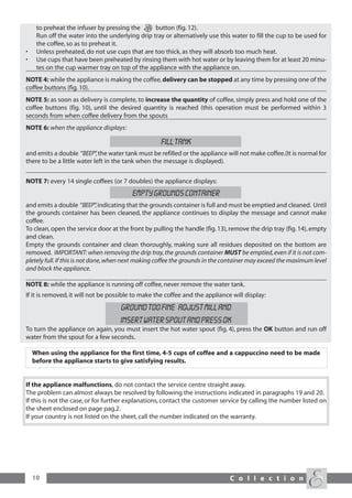 to preheat the infuser by pressing the      button (fig. 12).
     Run off the water into the underlying drip tray or alternatively use this water to fill the cup to be used for
     the coffee, so as to preheat it.
•    Unless preheated, do not use cups that are too thick, as they will absorb too much heat.
•    Use cups that have been preheated by rinsing them with hot water or by leaving them for at least 20 minu-
     tes on the cup warmer tray on top of the appliance with the appliance on.
NOTE 4: while the appliance is making the coffee, delivery can be stopped at any time by pressing one of the
coffee buttons (fig. 10).
NOTE 5: as soon as delivery is complete, to increase the quantity of coffee, simply press and hold one of the
coffee buttons (fig. 10), until the desired quantity is reached (this operation must be performed within 3
seconds from when coffee delivery from the spouts
NOTE 6: when the appliance displays:

                                                    FILL TANK
and emits a double “BEEP” the water tank must be refilled or the appliance will not make coffee.(It is normal for
                            ,
there to be a little water left in the tank when the message is displayed).


NOTE 7: every 14 single coffees (or 7 doubles) the appliance displays:
                                         EMPTY GROUNDS CONTAINER
and emits a double “BEEP” indicating that the grounds container is full and must be emptied and cleaned. Until
                                ,
the grounds container has been cleaned, the appliance continues to display the message and cannot make
coffee.
To clean, open the service door at the front by pulling the handle (fig. 13), remove the drip tray (fig. 14), empty
and clean.
Empty the grounds container and clean thoroughly, making sure all residues deposited on the bottom are
removed. IMPORTANT: when removing the drip tray, the grounds container MUST be emptied, even if it is not com-
pletely full. If this is not done, when next making coffee the grounds in the container may exceed the maximum level
and block the appliance.

NOTE 8: while the appliance is running off coffee, never remove the water tank.
If it is removed, it will not be possible to make the coffee and the appliance will display:
                                    GROUND TOO FINE ADJUST MILL AND
                                    INSERT WATER SPOUT AND PRESS OK
To turn the appliance on again, you must insert the hot water spout (fig. 4), press the OK button and run off
water from the spout for a few seconds.

    When using the appliance for the first time, 4-5 cups of coffee and a cappuccino need to be made
    before the appliance starts to give satisfying results.


If the appliance malfunctions, do not contact the service centre straight away.
The problem can almost always be resolved by following the instructions indicated in paragraphs 19 and 20.
If this is not the case, or for further explanations, contact the customer service by calling the number listed on
the sheet enclosed on page pag.2.
If your country is not listed on the sheet, call the number indicated on the warranty.




    10                                                                        C o l l e c t i o n
 