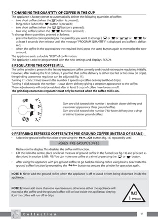 7 CHANGING THE QUANTITY OF COFFEE IN THE CUP
The appliance is factory preset to automatically deliver the following quantities of coffee:
- two short coffees (when the        button is pressed);
- long coffee (when the         button is pressed);
- two short coffees (when the             button is pressed);
- two long coffees (when the              button is pressed); .
To change these quantities, proceed as follows:
- press the button corresponding to the quantity you want to change (           or     or    or       ) for
    at least 8 seconds then release until the message "PROGRAM QUANTITY" is displayed and coffee is delive-
    red;
- when the coffee in the cup reaches the required level, press the same button again to memorise the new
    amount.
The appliance emits a double “beep“ of confirmation.
The appliance is now re-programmed with the new settings and displays: READY.
8 REGULATING THE COFFEE MILL
The coffee grinder is preset in the factory to prepare coffee correctly and should not require regulating initially.
However, after making the first coffees, if you find that coffee delivery is either too fast or too slow (in drips),
the grinding coarseness regulator can be adjusted (fig. 11).
Turning it 1 click (1 line) towards the number 7 speeds up coffee delivery (without drips).
Turning 1 click towards the number 1 slows down delivery giving a creamier appearance to the coffee.
These adjustments will only be evident after at least 2 cups of coffee have been run off.
The grinding coarseness regulator must only be turned when the coffee mill is on.



                                            Turn one click towards the number 1 to obtain slower delivery and
                                            a creamier appearance (finer ground coffee).
                                            Turn one click towards the number 7 for faster delivery (not a drop
                                            at a time) (coarser ground coffee).




9 PREPARING ESPRESSO COFFEE WITH PRE-GROUND COFFEE (INSTEAD OF BEANS)
•   Select the ground coffee function by pressing the            /OK button (fig. 16) repeatedly until
                                        READY - PRE-GROUND COFFEE
    flashes on the display. This disables the coffee mill function.
•   Lift the lid in the centre, place one level measure of ground coffee in the funnel (see fig. 15) and proceed as
    described in section 6. NB: NB: You can make one coffee at a time by pressing the           or      button.
•   After using the appliance with pre-ground coffee, to go back to making coffee using beans, deactivate the
    ground coffee function by repressing the           button to prepare the grinder for operation again.

NOTE 1: Never add the ground coffee when the appliance is off to avoid it from being dispersed inside the
appliance.


NOTE 2: Never add more than one level measure, otherwise either the appliance will
not make the coffee and the ground coffee will be lost inside the appliance, dirtying
it, or the coffee will run off in drips.




          C o l l e c t i o n                                                                                 11
 