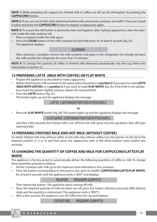 NOTE 1: While preparing the cappuccino, frothed milk or coffee run off can be interrupted by pressing the
CAPPUCCINO button.
NOTE 2: If you run out of milk while delivering frothed milk, remove the container and refill it.Then put it back
in place and press the CAPPUCCINO button to request a cappuccino again.
NOTE 3: To ensure the milk frother is absolutely clean and hygienic, after making cappuccinos, clean the chan-
nels inside the milk container lid:
• Place a recipient under the milk spout;
• Press the CLEAN button on the milk container lid and hold down for at least 8 seconds (fig. 25).
    The appliance displays:
                                                  CLEANING
    After cleaning is complete, remove the milk container and place in the refrigerator. You should not leave
    the milk outside the refrigerator for more than 15 minutes.
NOTE 4: To change the quantity of coffee or frothed milk delivered automatically into the cup, follow the
instructions in section 15.

13 PREPARING LATTE (MILK WITH COFFEE) OR FLAT WHITE
•   Prepare the appliance as described to make cappuccino.
•   Before attaching the milk container to the spout, place the pointer in position 2 if you want to make LATTE
    (MILK WITH COFFEE) or in position 3 if you want to make FLAT WHITE (fig. 26). If the froth is not satisfac-
    tory, move the pointer slightly until you obtain the required froth.
•   Press the LATTE button (fig. 27).
    The button lights up and the appliance displays the message:
                                latte CONTAINER POINTER IN POSition 2
                                                       or
•   Press the FLAT WHITE button (fig. 28). The button lights up and the appliance displays the message:
                              flat white CONTAINER POINTER IN POSition 3
    and after a few seconds, the frothed milk is run off from the milk spout into the cup below. (Run off stops
    automatically).

14 PREPARING FROTHED MILK AND HOT MILK (WITHOUT COFFEE)
To obtain frothed milk only without coffee or hot milk only without coffee, turn the pointer on the lid to the
required position (1, 2 or 3) and then press the cappuccino, latte or flat white buttons twice (within two
seconds).

15 CHANGING THE QUANTITY OF COFFEE AND MILK FOR CAPPUCCINO/LATTE/FLAT
WHITE
The appliance is factory preset to automatically deliver the following quantities of coffee or milk: To change
these quantities, proceed as follows:
• Fill the container with milk up to the maximum level indicated on the container.
• Press the button corresponding to the process you want to modify (CAPPUCCINO/LATTE/FLAT WHITE)
   for at least 8 seconds until the appliance emits a “BEEP” and displays:
                                     MILK FOR... PROGRAM. QUANTITY
    Then release the button. The appliance starts running off milk.
•   Once the required quantity of milk has been run off, press the button selected previously. Milk delivery
    stops and the quantity is memorised. (The appliance emits a “BEEP”).
•   After a few seconds, the appliance runs off coffee into the cup and displays:
                                   COFFEE FOR... PROGRAM. QUANTITY


         C o l l e c t i o n                                                                               13
 