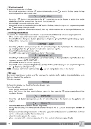 17.1 Setting the clock
To set the clock, proceed as follows:
• Press the P button, then press the       button (corresponding to the        symbol flashing on the display)
    repeatedly until the menu arrow is on:
                                               CLOCK 00:00
•  Press the         button (corresponding to the SET symbol flashing on the display) to set the time on the
   clock.(If you hold the button down, the time is changed rapidly).
• Press the OK button to confirm the value;
• Press the P button (corresponding to the ESC symbol flashing on the display) to exit programming mode
   or        to change other parameters.
Note: to display the time with the appliance off, press any button.The time will be displayed for five minutes.
17.2 Setting auto-start time
This enables the time the appliance will come on automatically and be ready for use to be programmed.
• Make sure the clock on the appliance is set as described above.
• Press the P button then press button      (corresponding to the     symbol flashing on the display) repea-
    tedly until the menu arrow is on:
                                            START TIME 00:00
•    Press the      button (corresponding to the SET symbol flashing on the display) to set the automatic start
     up time.(If you hold the      button down, the time is changed rapidly).
•    Press the OK button to confirm the value;
•    Press SET button again and the appliance displays the message:
                                               AUTO-START NO
     Press the    button (corresponding to the SET symbol flashing on the display) to modify the function (the
  appliance displays:“AUTO-START Yes”);
• Press the OK button to activate auto-start;
• Press the P button (corresponding to the ESC symbol flashing on the display) to exit programming mode
  or      to change other parameters.
NOTE: when auto-start time is set, the symbol    appears alongside the time on the display.

17.3 Descale
Over time, the continuous heating up of the water used to make the coffee leads to lime scale building up in
the inner circuits of the appliance.
When the message:
                                                   DESCALE
flashes on the display, you should perform the descale cycle.
Proceed as follows:
• make sure the appliance is ready.
• press the P button (the light over the button comes on) then press the           button repeatedly until the
    appliance displays:
                                                 DESCALE No
•    Press the       button (corresponding to the SET symbol flashing on the display) and the appliance will
     display:
                                                 DESCALE YES
•    Press the OK button to start the descale programme.
•    Empty the tank and pour in the contents of one bottle (125 ml) of DURGOL descaler plus one litre of
     water.
     For subsequent descaling, use descaler of the same type and brand as supplied (available from technical
     service centres authorised by the manufacturer).
•    attach the water spout to the nozzle;
•    place a container with a minimum capacity of 1.5 litres under the hot water spout (Fig. 3);


    16                                                                     C o l l e c t i o n
 