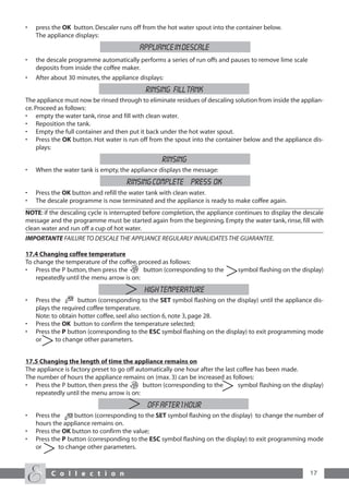 •   press the OK button. Descaler runs off from the hot water spout into the container below.
    The appliance displays:
                                          APPLIANCE IN DESCALE
•   the descale programme automatically performs a series of run offs and pauses to remove lime scale
    deposits from inside the coffee maker.
•   After about 30 minutes, the appliance displays:
                                            RINSING FILL TANK
The appliance must now be rinsed through to eliminate residues of descaling solution from inside the applian-
ce. Proceed as follows:
• empty the water tank, rinse and fill with clean water.
• Reposition the tank.
• Empty the full container and then put it back under the hot water spout.
• Press the OK button. Hot water is run off from the spout into the container below and the appliance dis-
     plays:
                                                  RINSING
•   When the water tank is empty, the appliance displays the message:
                                     RINSING COMPLETE PRESS OK
•   Press the OK button and refill the water tank with clean water.
•   The descale programme is now terminated and the appliance is ready to make coffee again.
NOTE: if the descaling cycle is interrupted before completion, the appliance continues to display the descale
message and the programme must be started again from the beginning. Empty the water tank, rinse, fill with
clean water and run off a cup of hot water.
IMPORTANTE FAILURE TO DESCALE THE APPLIANCE REGULARLY INVALIDATES THE GUARANTEE.

17.4 Changing coffee temperature
To change the temperature of the coffee, proceed as follows:
• Press the P button, then press the       button (corresponding to the        symbol flashing on the display)
    repeatedly until the menu arrow is on:
                                            HIGH TEMPERATURE
•   Press the       button (corresponding to the SET symbol flashing on the display) until the appliance dis-
    plays the required coffee temperature.
    Note: to obtain hotter coffee, seel also section 6, note 3, page 28.
•   Press the OK button to confirm the temperature selected;
•   Press the P button (corresponding to the ESC symbol flashing on the display) to exit programming mode
    or      to change other parameters.


17.5 Changing the length of time the appliance remains on
The appliance is factory preset to go off automatically one hour after the last coffee has been made.
The number of hours the appliance remains on (max. 3) can be increased as follows:
• Press the P button, then press the        button (corresponding to the        symbol flashing on the display)
   repeatedly until the menu arrow is on:
                                             OFF AFTER 1 HOUR
•   Press the     button (corresponding to the SET symbol flashing on the display) to change the number of
    hours the appliance remains on.
•   Press the OK button to confirm the value;
•   Press the P button (corresponding to the ESC symbol flashing on the display) to exit programming mode
    or      to change other parameters.



         C o l l e c t i o n                                                                             17
 