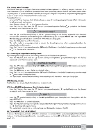 17.6 Setting water hardness
The descale message is displayed after the appliance has been operated for a factory set period of time calcu-
lated on the basis of the maximum quantity of lime scale which may be contained in the water used. If neces-
sary, this period of operation can be extended, making descaling less frequent, by programming the applian-
ce based on the actual lime content in the water used.
Proceed as follows:
• remove the "Total Hardness Test" strip (enclosed on page 2) from its packaging then dip it fully in the water
    for a few seconds and remove.
    After about a minute, 1, 2, 3 or 4 red squares develop.
• Press the P button, then press the          button (corresponding to the flashing   symbol on the display)
    repeatedly until the menu arrow is on:
                                             WATER HARDNESS 4
•    Press the      button (corresponding to the SET symbol flashing on the display) repeatedly until the num-
     ber coincides with the number of red squares on the test strip (for example, if there are 3 red squares on
     the test strip, press the button until WATER HARDNESS 3 is displayed).
•    Press the OK button to confirm the value.
     The coffee maker is now programmed to provide the descaling warning when necessary, based on the
     actual hardness of the water.
•    Press the P button (corresponding to the ESC symbol flashing on the display) to exit programming mode
     or      to change other parameters.

17.7 Resetting factory default settings (reset)
If you change the original values, the factory default values can be reset as follows:
• Press the P button, then press the         button (corresponding to the        symbol flashing on the display)
     repeatedly until the menu arrow is on:
                                           RESET TO DEFAULT NO
•    Press the     button (corresponding to the SET symbol flashing on the display) and the appliance displays
     RESET TO DEFAULT YES;
•    Press the OK button to reset the factory default values;
•    Press the P button (corresponding to the ESC symbol flashing on the display) to exit programming mode
     or      to change other parameters.
•    The appliance is now reset to the factory default settings and the READY message is displayed.

17.8 Washing process
This function can be used by technical service personnel only.

17.9 Beep ON/OFF (activates and deactivates the beep)
• Press the P button, then press the      button (corresponding to the         symbol flashing on the display)
   repeatedly until the menu arrow is on:
                                                   beep on
•    Press the     button (corresponding to the SET symbol flashing on the display) and the appliance will dis-
     play “          ”;
•    Press the OK button to turn the beep off;
•    Press the P button (corresponding to the ESC symbol flashing on the display) to exit programming mode
     or      to change other parameters.
•    The appliance is now set not to emit any Beep and displays the message READY.
18 CHANGING THE LANGUAGE
To change the language, press the OK button for at least 5 seconds until the appliance displays the installation
message in various languages. Select the required language and press OK for 3 seconds (as described in para-
graph 4.1).



    18                                                                      C o l l e c t i o n
 